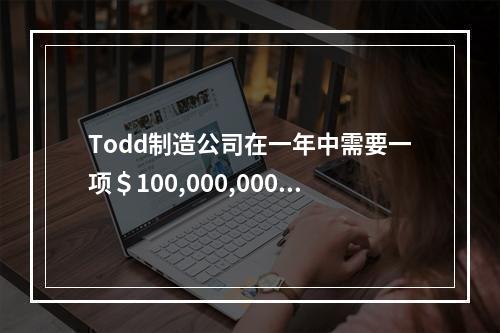 Todd制造公司在一年中需要一项＄100,000,000的贷