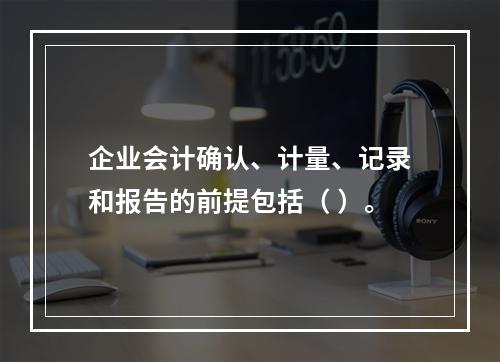 企业会计确认、计量、记录和报告的前提包括（ ）。