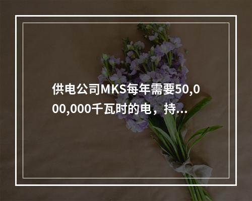 供电公司MKS每年需要50,000,000千瓦时的电，持续1