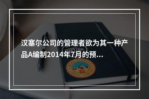 汉塞尔公司的管理者欲为其一种产品A编制2014年7月的预算，