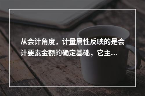 从会计角度，计量属性反映的是会计要素金额的确定基础，它主要包