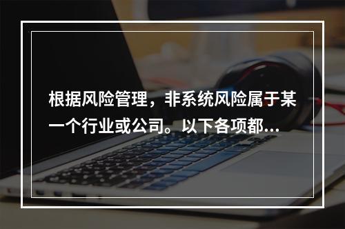 根据风险管理，非系统风险属于某一个行业或公司。以下各项都是非