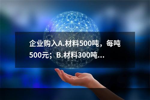 企业购入A.材料500吨，每吨500元；B.材料300吨，每