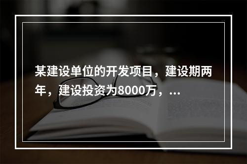 某建设单位的开发项目，建设期两年，建设投资为8000万，期初