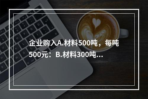 企业购入A.材料500吨，每吨500元：B.材料300吨，每