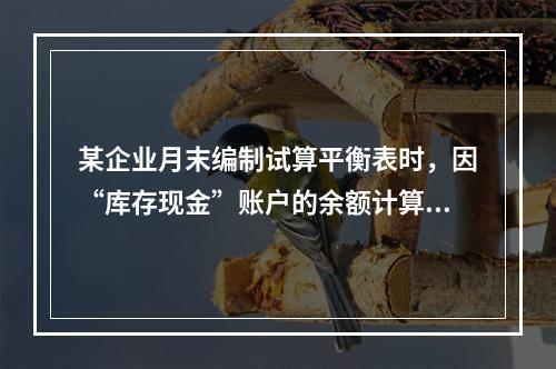 某企业月末编制试算平衡表时，因“库存现金”账户的余额计算不正