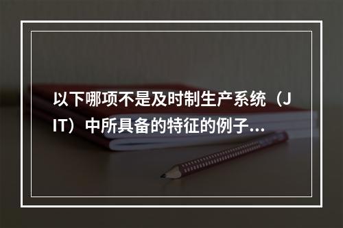 以下哪项不是及时制生产系统（JIT）中所具备的特征的例子？