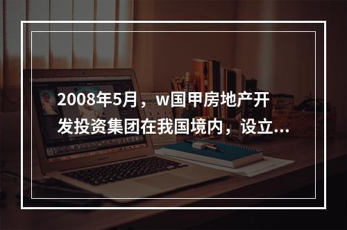 2008年5月，w国甲房地产开发投资集团在我国境内，设立了乙