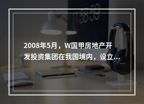 2008年5月，W国甲房地产开发投资集团在我国境内，设立了乙