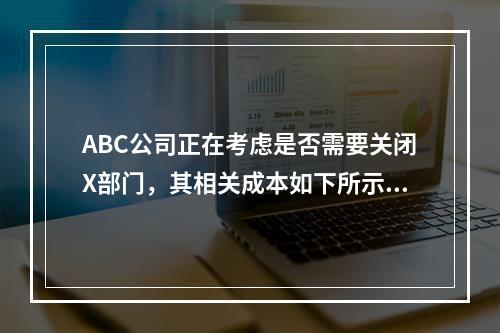 ABC公司正在考虑是否需要关闭X部门，其相关成本如下所示：销