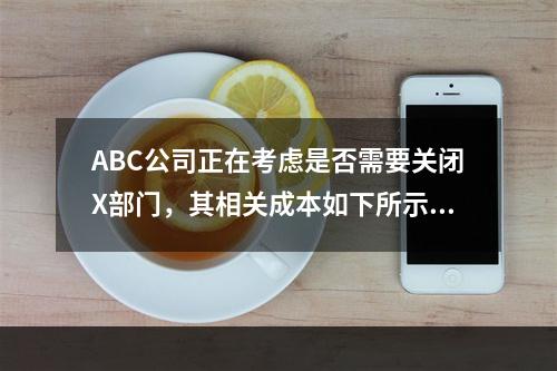 ABC公司正在考虑是否需要关闭X部门，其相关成本如下所示：销