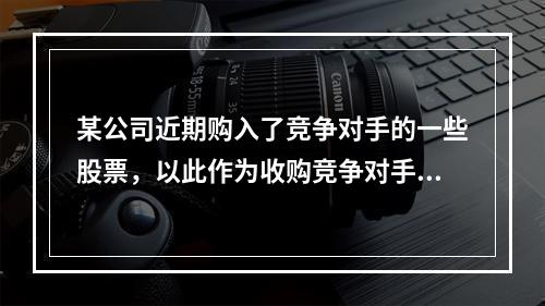 某公司近期购入了竞争对手的一些股票，以此作为收购竞争对手长期