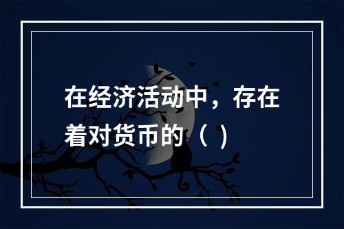 在经济活动中，存在着对货币的（  )