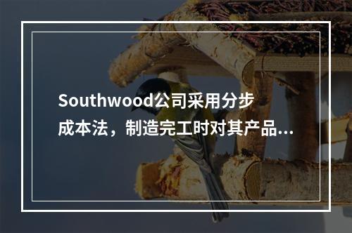 Southwood公司采用分步成本法，制造完工时对其产品进行