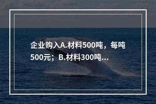 企业购入A.材料500吨，每吨500元；B.材料300吨，每