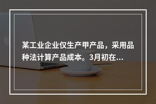 某工业企业仅生产甲产品，采用品种法计算产品成本。3月初在产品