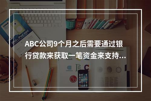 ABC公司9个月之后需要通过银行贷款来获取一笔资金来支持其营