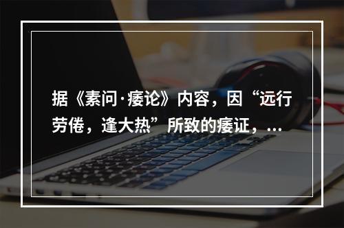 据《素问·痿论》内容，因“远行劳倦，逢大热”所致的痿证，是