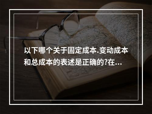 以下哪个关于固定成本.变动成本和总成本的表述是正确的?在相关