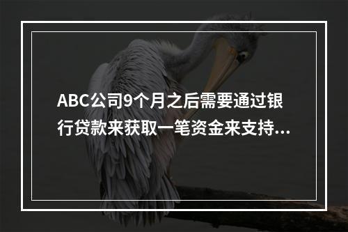 ABC公司9个月之后需要通过银行贷款来获取一笔资金来支持其营