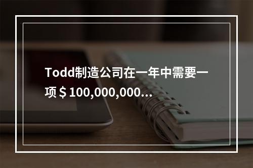 Todd制造公司在一年中需要一项＄100,000,000的贷