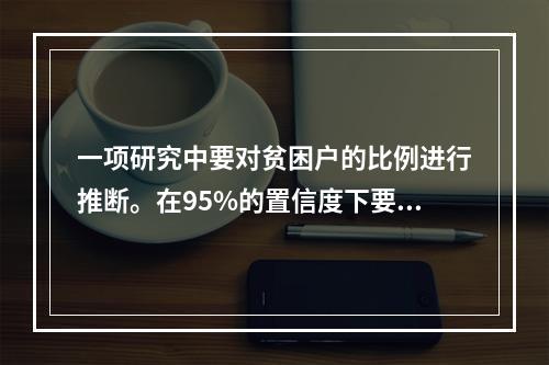 一项研究中要对贫困户的比例进行推断。在95%的置信度下要求误