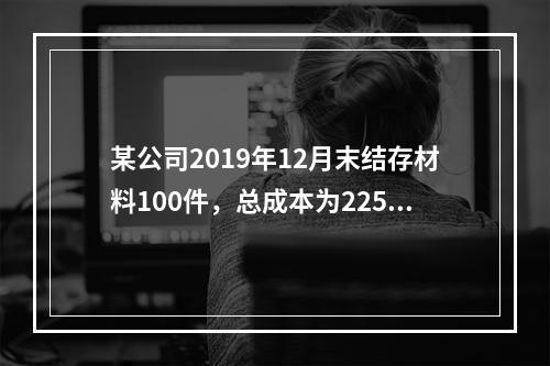 某公司2019年12月末结存材料100件，总成本为225万元