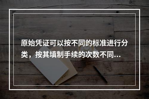 原始凭证可以按不同的标准进行分类，按其填制手续的次数不同，可