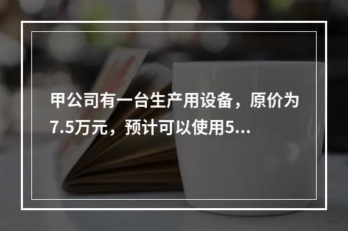 甲公司有一台生产用设备，原价为7.5万元，预计可以使用5年，