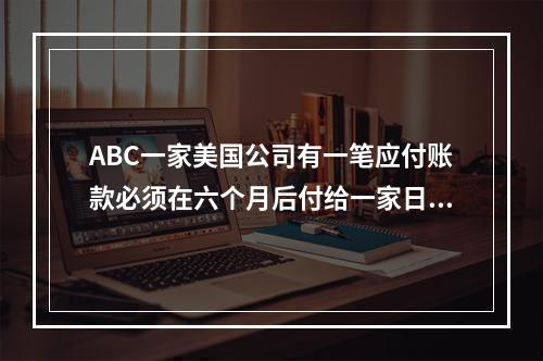 ABC一家美国公司有一笔应付账款必须在六个月后付给一家日本公