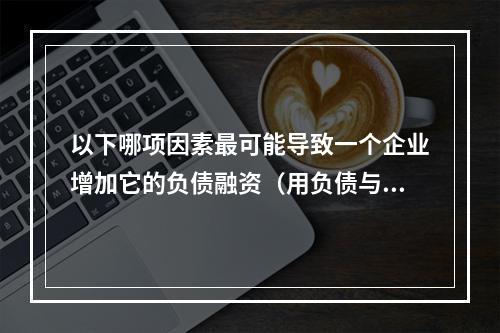 以下哪项因素最可能导致一个企业增加它的负债融资（用负债与资本