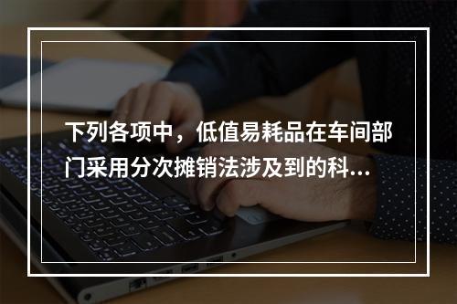 下列各项中，低值易耗品在车间部门采用分次摊销法涉及到的科目有