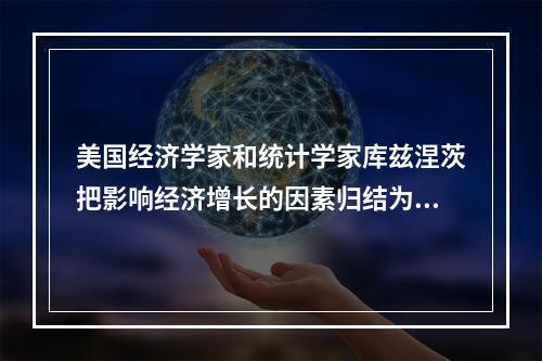 美国经济学家和统计学家库兹涅茨把影响经济增长的因素归结为(