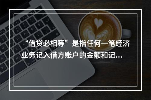 “借贷必相等”是指任何一笔经济业务记入借方账户的金额和记入贷