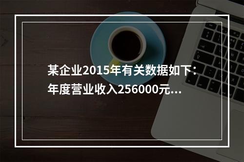 某企业2015年有关数据如下：年度营业收入256000元，营