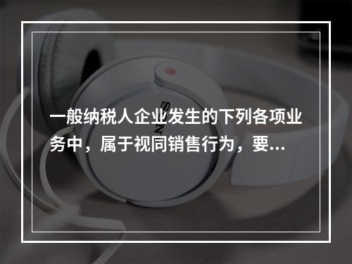 一般纳税人企业发生的下列各项业务中，属于视同销售行为，要计算