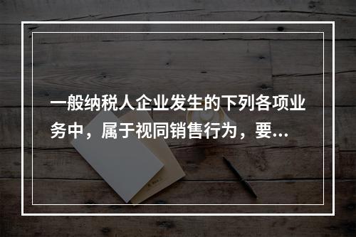 一般纳税人企业发生的下列各项业务中，属于视同销售行为，要计算