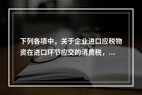 下列各项中，关于企业进口应税物资在进口环节应交的消费税，可能