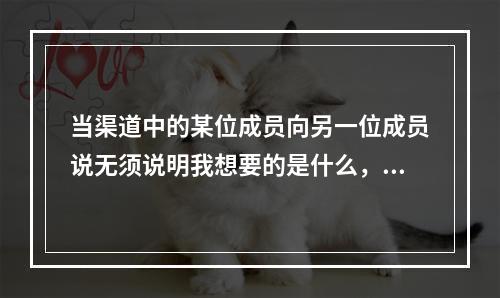 当渠道中的某位成员向另一位成员说无须说明我想要的是什么，我们