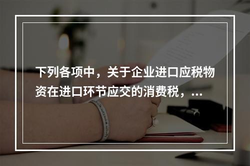 下列各项中，关于企业进口应税物资在进口环节应交的消费税，可能