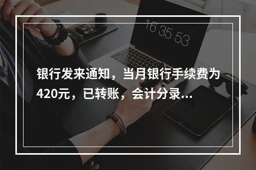 银行发来通知，当月银行手续费为420元，已转账，会计分录为(