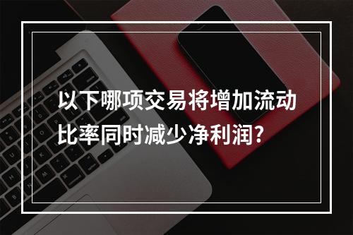 以下哪项交易将增加流动比率同时减少净利润?