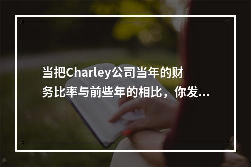 当把Charley公司当年的财务比率与前些年的相比，你发现它