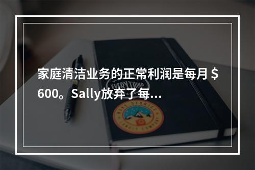 家庭清洁业务的正常利润是每月＄600。Sally放弃了每月收