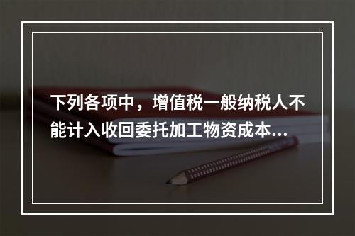 下列各项中，增值税一般纳税人不能计入收回委托加工物资成本的有