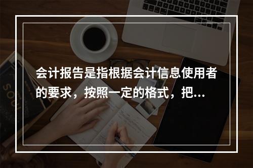 会计报告是指根据会计信息使用者的要求，按照一定的格式，把账簿