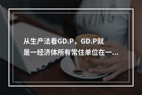 从生产法看GD.P，GD.P就是一经济体所有常住单位在一定时