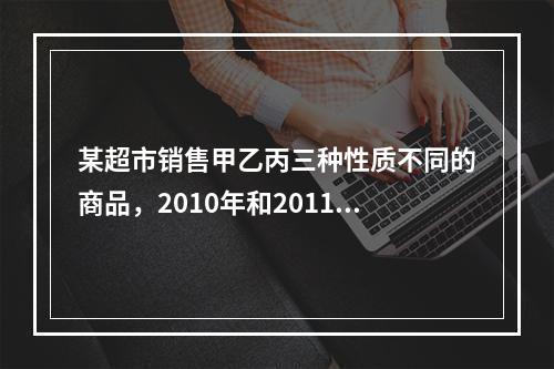 某超市销售甲乙丙三种性质不同的商品，2010年和2011年三