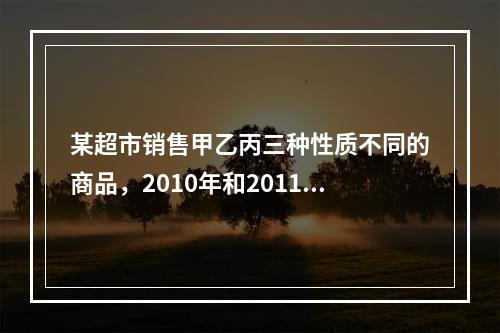 某超市销售甲乙丙三种性质不同的商品，2010年和2011年三