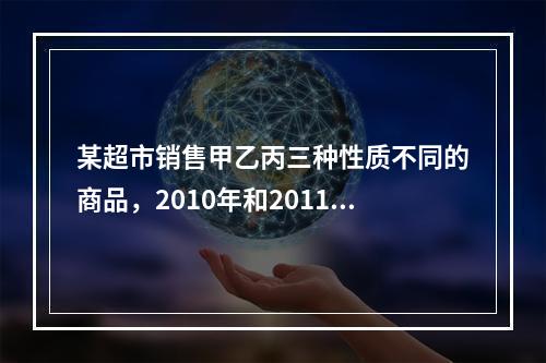 某超市销售甲乙丙三种性质不同的商品，2010年和2011年三